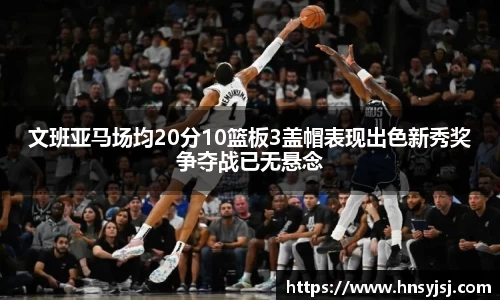 文班亚马场均20分10篮板3盖帽表现出色新秀奖争夺战已无悬念